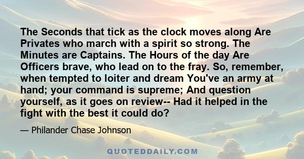 The Seconds that tick as the clock moves along Are Privates who march with a spirit so strong. The Minutes are Captains. The Hours of the day Are Officers brave, who lead on to the fray. So, remember, when tempted to