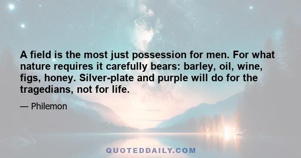 A field is the most just possession for men. For what nature requires it carefully bears: barley, oil, wine, figs, honey. Silver-plate and purple will do for the tragedians, not for life.