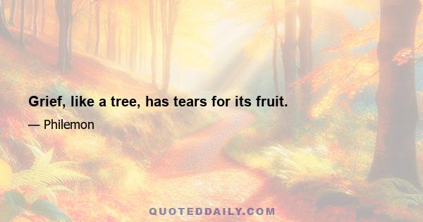 Grief, like a tree, has tears for its fruit.