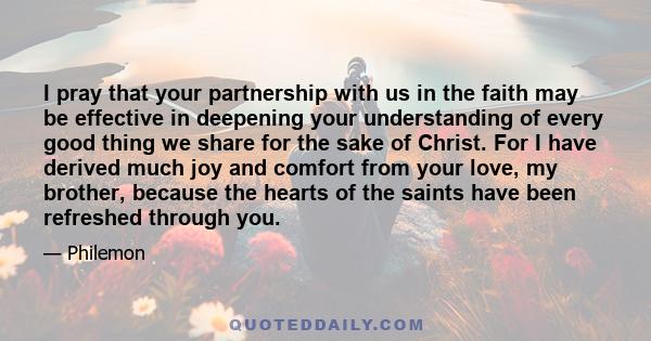 I pray that your partnership with us in the faith may be effective in deepening your understanding of every good thing we share for the sake of Christ. For I have derived much joy and comfort from your love, my brother, 