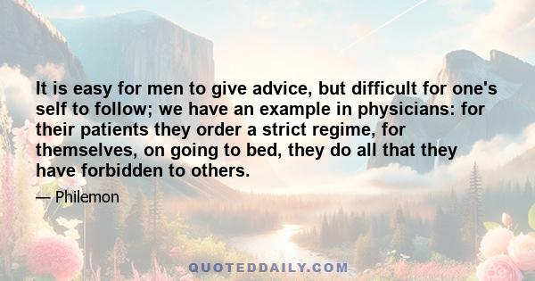 It is easy for men to give advice, but difficult for one's self to follow; we have an example in physicians: for their patients they order a strict regime, for themselves, on going to bed, they do all that they have