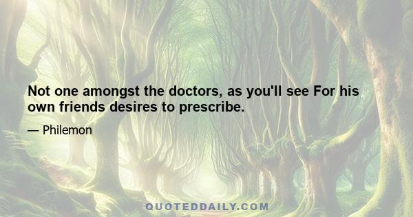 Not one amongst the doctors, as you'll see For his own friends desires to prescribe.