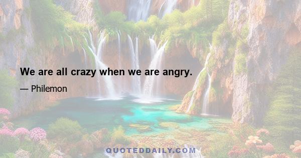 We are all crazy when we are angry.