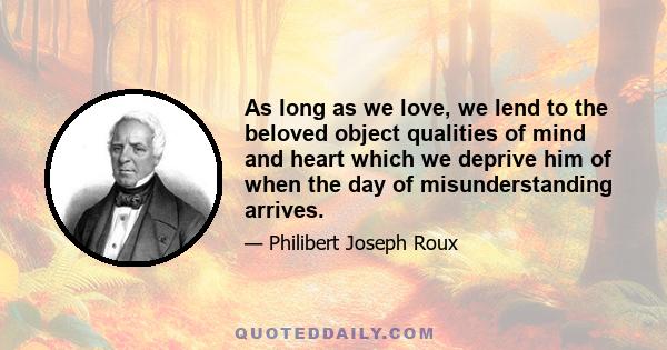 As long as we love, we lend to the beloved object qualities of mind and heart which we deprive him of when the day of misunderstanding arrives.