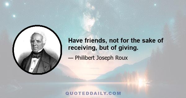 Have friends, not for the sake of receiving, but of giving.