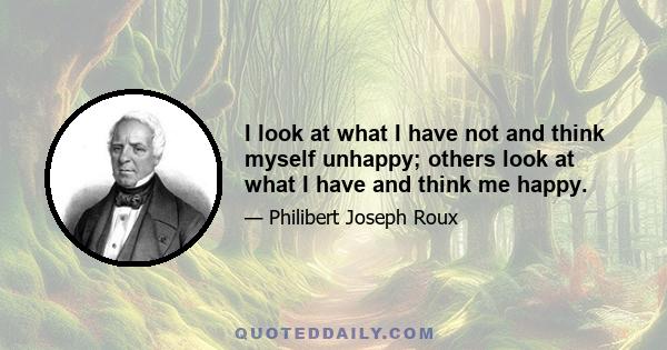 I look at what I have not and think myself unhappy; others look at what I have and think me happy.