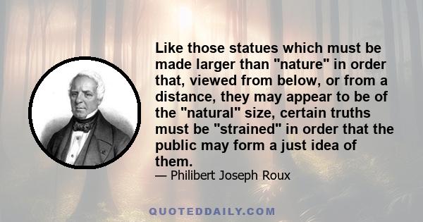 Like those statues which must be made larger than nature in order that, viewed from below, or from a distance, they may appear to be of the natural size, certain truths must be strained in order that the public may form 