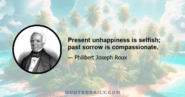 Present unhappiness is selfish; past sorrow is compassionate.