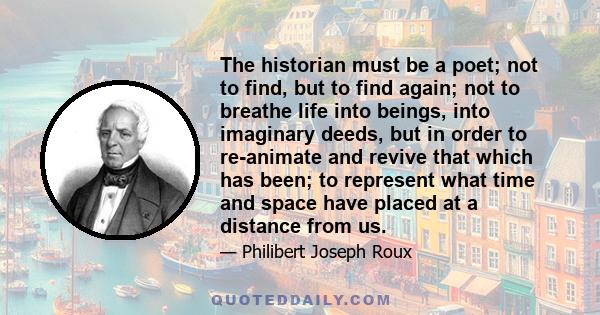 The historian must be a poet; not to find, but to find again; not to breathe life into beings, into imaginary deeds, but in order to re-animate and revive that which has been; to represent what time and space have