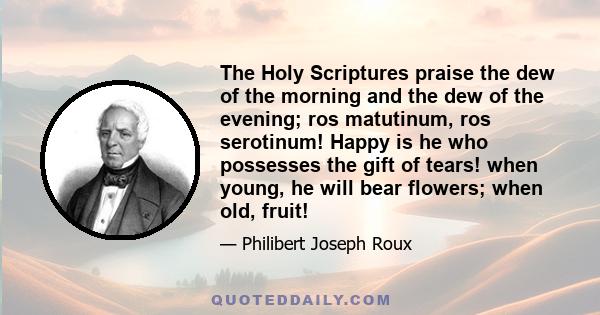 The Holy Scriptures praise the dew of the morning and the dew of the evening; ros matutinum, ros serotinum! Happy is he who possesses the gift of tears! when young, he will bear flowers; when old, fruit!