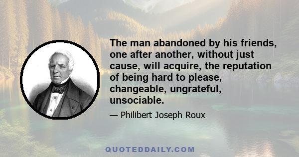 The man abandoned by his friends, one after another, without just cause, will acquire, the reputation of being hard to please, changeable, ungrateful, unsociable.