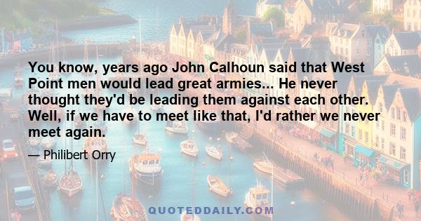 You know, years ago John Calhoun said that West Point men would lead great armies... He never thought they'd be leading them against each other. Well, if we have to meet like that, I'd rather we never meet again.