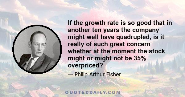 If the growth rate is so good that in another ten years the company might well have quadrupled, is it really of such great concern whether at the moment the stock might or might not be 35% overpriced?