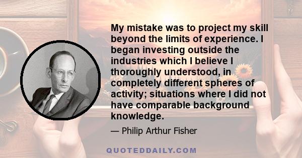 My mistake was to project my skill beyond the limits of experience. I began investing outside the industries which I believe I thoroughly understood, in completely different spheres of activity; situations where I did