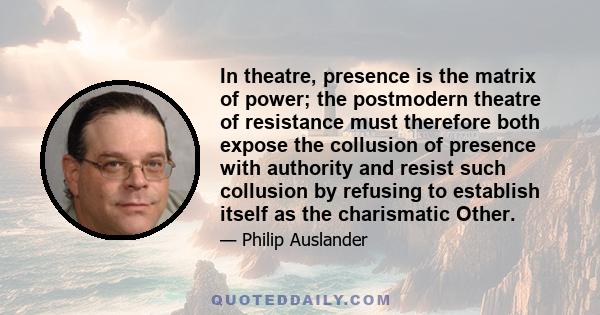 In theatre, presence is the matrix of power; the postmodern theatre of resistance must therefore both expose the collusion of presence with authority and resist such collusion by refusing to establish itself as the