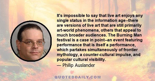 It's impossible to say that live art enjoys any single status in the information age--there are versions of live art that are still primarily art-world phenomena, others that appeal to much broader audiences. The