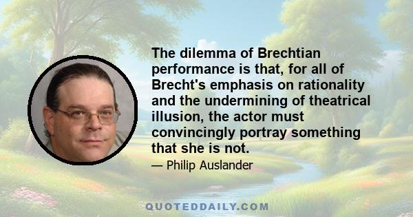 The dilemma of Brechtian performance is that, for all of Brecht's emphasis on rationality and the undermining of theatrical illusion, the actor must convincingly portray something that she is not.