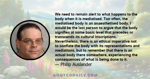 We need to remain alert to what happens to the body when it is mediatised. Too often, the mediatised body is an anaesthetised body. I would be the last person to argue that the body signifies at some basic level that