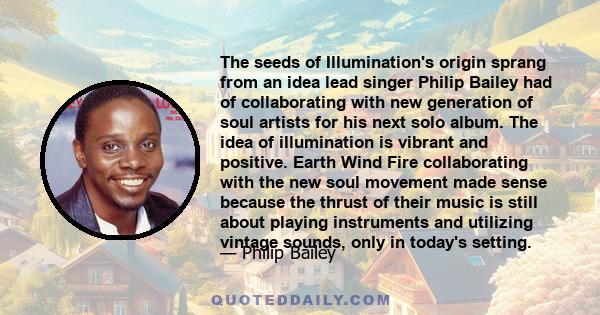 The seeds of Illumination's origin sprang from an idea lead singer Philip Bailey had of collaborating with new generation of soul artists for his next solo album. The idea of illumination is vibrant and positive. Earth