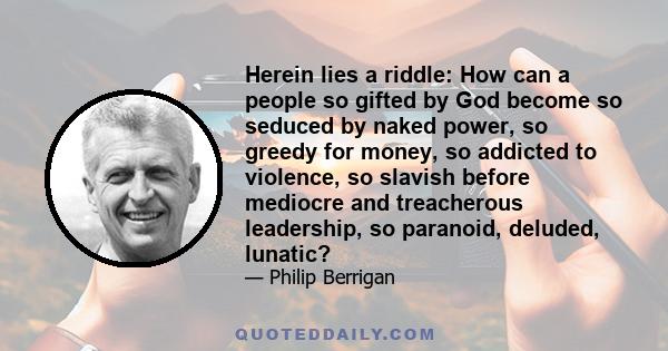 Herein lies a riddle: How can a people so gifted by God become so seduced by naked power, so greedy for money, so addicted to violence, so slavish before mediocre and treacherous leadership, so paranoid, deluded,