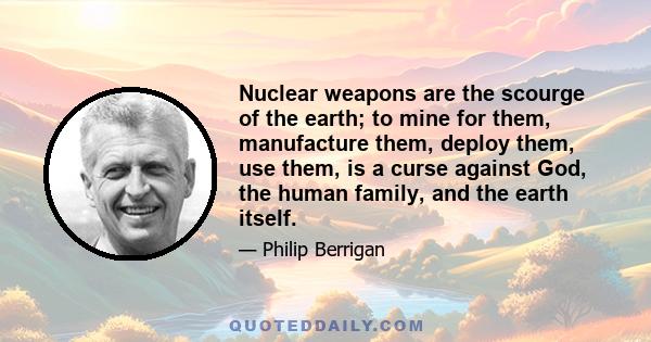 Nuclear weapons are the scourge of the earth; to mine for them, manufacture them, deploy them, use them, is a curse against God, the human family, and the earth itself.