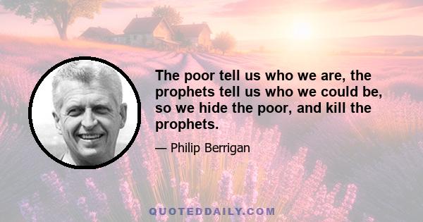 The poor tell us who we are, the prophets tell us who we could be, so we hide the poor, and kill the prophets.