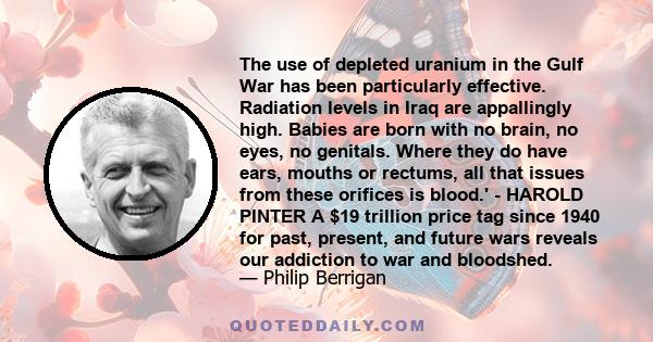 The use of depleted uranium in the Gulf War has been particularly effective. Radiation levels in Iraq are appallingly high. Babies are born with no brain, no eyes, no genitals. Where they do have ears, mouths or