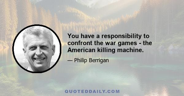 You have a responsibility to confront the war games - the American killing machine.