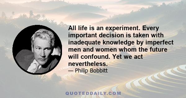 All life is an experiment. Every important decision is taken with inadequate knowledge by imperfect men and women whom the future will confound. Yet we act nevertheless.