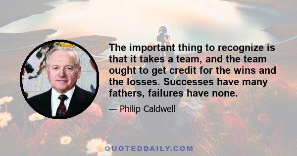 The important thing to recognize is that it takes a team, and the team ought to get credit for the wins and the losses. Successes have many fathers, failures have none.