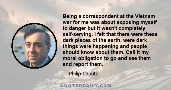 Being a correspondent at the Vietnam war for me was about exposing myself to danger but it wasn't completely self-serving. I felt that there were these dark places of the earth, were dark things were happening and