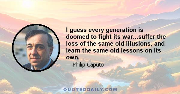 I guess every generation is doomed to fight its war...suffer the loss of the same old illusions, and learn the same old lessons on its own.