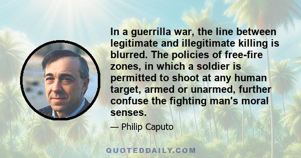 In a guerrilla war, the line between legitimate and illegitimate killing is blurred. The policies of free-fire zones, in which a soldier is permitted to shoot at any human target, armed or unarmed, further confuse the