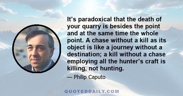 It’s paradoxical that the death of your quarry is besides the point and at the same time the whole point. A chase without a kill as its object is like a journey without a destination; a kill without a chase employing