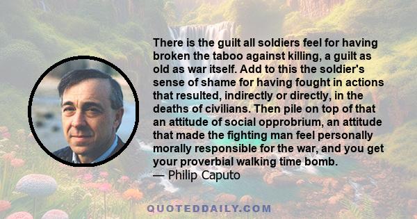 There is the guilt all soldiers feel for having broken the taboo against killing, a guilt as old as war itself. Add to this the soldier's sense of shame for having fought in actions that resulted, indirectly or