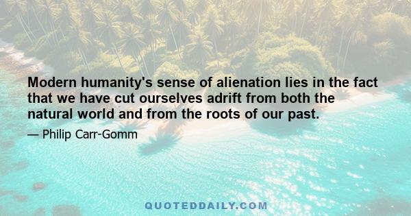 Modern humanity's sense of alienation lies in the fact that we have cut ourselves adrift from both the natural world and from the roots of our past.