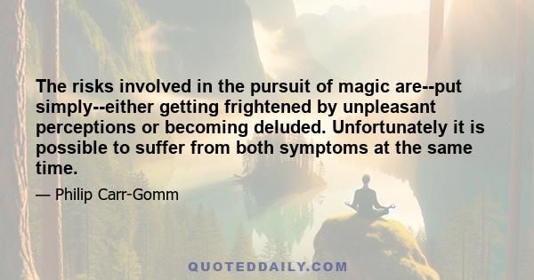 The risks involved in the pursuit of magic are--put simply--either getting frightened by unpleasant perceptions or becoming deluded. Unfortunately it is possible to suffer from both symptoms at the same time.