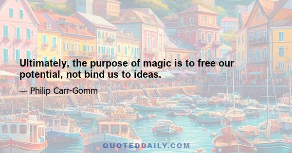 Ultimately, the purpose of magic is to free our potential, not bind us to ideas.