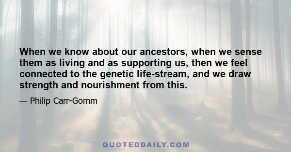 When we know about our ancestors, when we sense them as living and as supporting us, then we feel connected to the genetic life-stream, and we draw strength and nourishment from this.