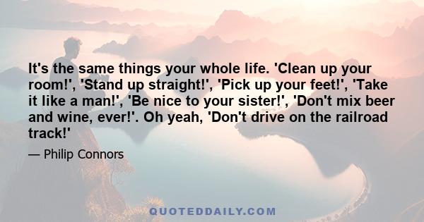 It's the same things your whole life. 'Clean up your room!', 'Stand up straight!', 'Pick up your feet!', 'Take it like a man!', 'Be nice to your sister!', 'Don't mix beer and wine, ever!'. Oh yeah, 'Don't drive on the