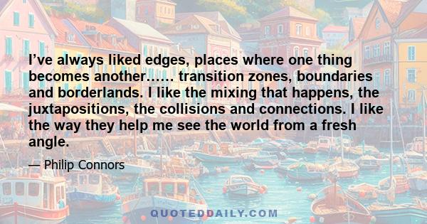 I’ve always liked edges, places where one thing becomes another…… transition zones, boundaries and borderlands. I like the mixing that happens, the juxtapositions, the collisions and connections. I like the way they