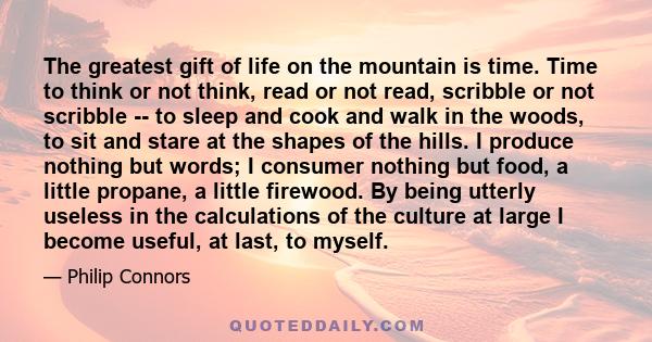 The greatest gift of life on the mountain is time. Time to think or not think, read or not read, scribble or not scribble -- to sleep and cook and walk in the woods, to sit and stare at the shapes of the hills. I