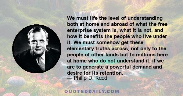 We must life the level of understanding both at home and abroad of what the free enterprise system is, what it is not, and how it benefits the people who live under it. We must somehow get these elementary truths