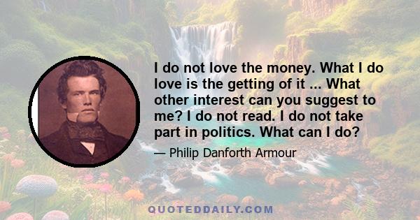 I do not love the money. What I do love is the getting of it ... What other interest can you suggest to me? I do not read. I do not take part in politics. What can I do?