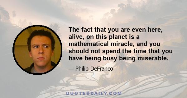 The fact that you are even here, alive, on this planet is a mathematical miracle, and you should not spend the time that you have being busy being miserable.