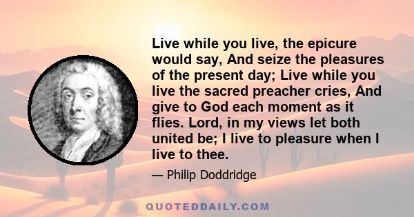 Live while you live, the epicure would say, And seize the pleasures of the present day; Live while you live the sacred preacher cries, And give to God each moment as it flies. Lord, in my views let both united be; I