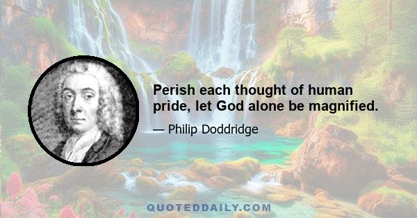 Perish each thought of human pride, let God alone be magnified.