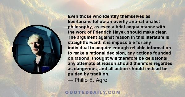 Even those who identify themselves as libertarians follow an overtly anti-rationalist philosophy, as even a brief acquaintance with the work of Friedrich Hayek should make clear. The argument against reason in this