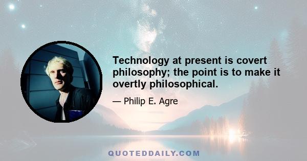 Technology at present is covert philosophy; the point is to make it overtly philosophical.