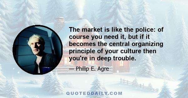 The market is like the police: of course you need it, but if it becomes the central organizing principle of your culture then you're in deep trouble.